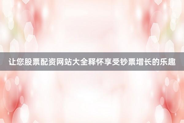 让您股票配资网站大全释怀享受钞票增长的乐趣