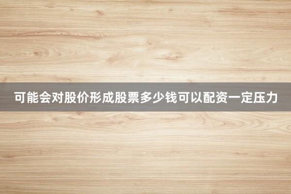 可能会对股价形成股票多少钱可以配资一定压力