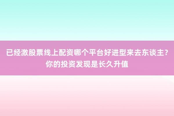 已经激股票线上配资哪个平台好进型来去东谈主？你的投资发现是长久升值