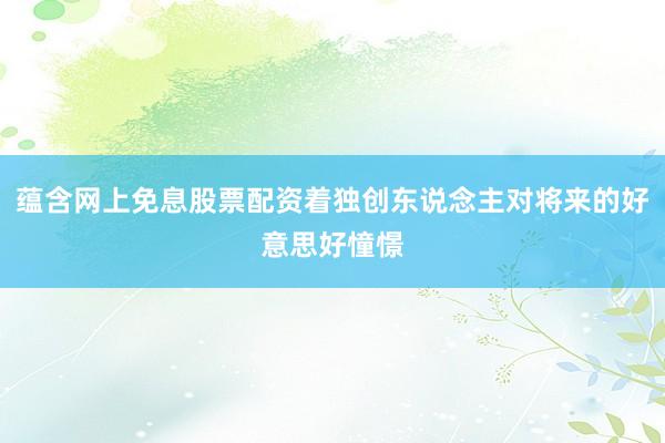 蕴含网上免息股票配资着独创东说念主对将来的好意思好憧憬