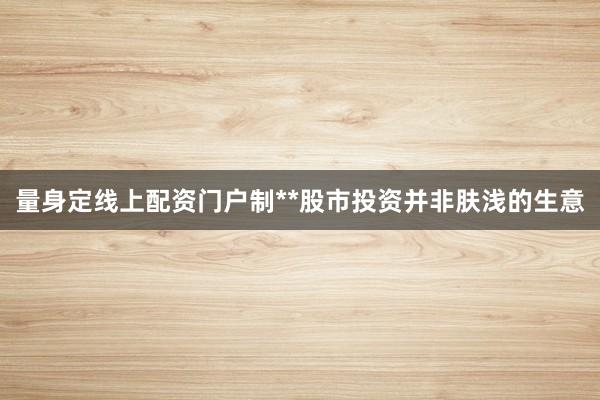 量身定线上配资门户制**股市投资并非肤浅的生意