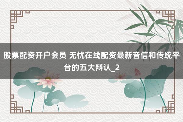 股票配资开户会员 无忧在线配资最新音信和传统平台的五大辩认_2
