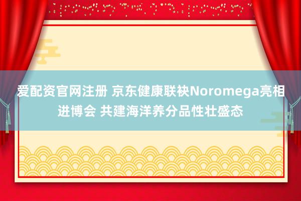 爱配资官网注册 京东健康联袂Noromega亮相进博会 共建海洋养分品性壮盛态