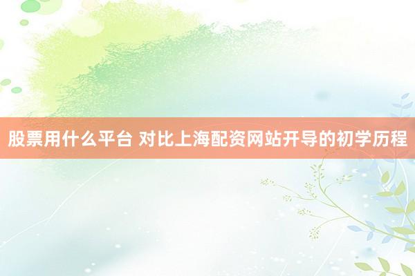 股票用什么平台 对比上海配资网站开导的初学历程