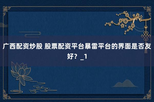 广西配资炒股 股票配资平台暴雷平台的界面是否友好？_1