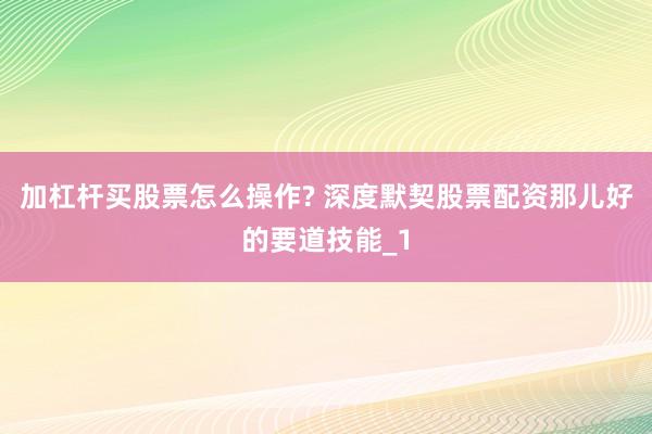 加杠杆买股票怎么操作? 深度默契股票配资那儿好的要道技能_1