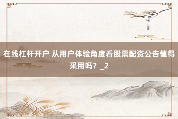 在线杠杆开户 从用户体验角度看股票配资公告值得采用吗？_2