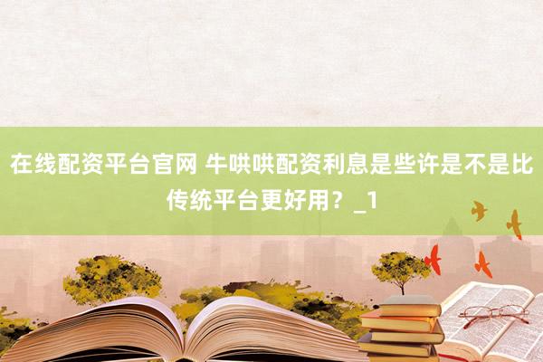 在线配资平台官网 牛哄哄配资利息是些许是不是比传统平台更好用?_1