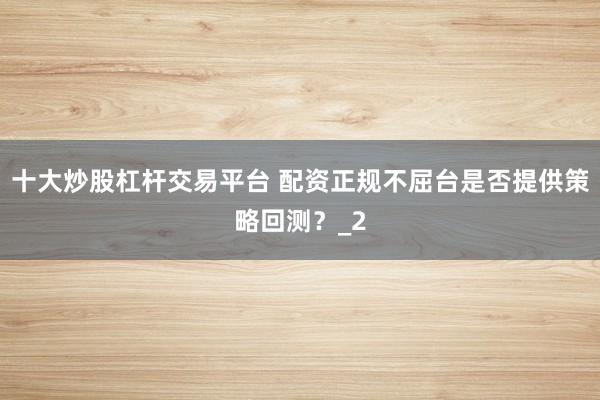 十大炒股杠杆交易平台 配资正规不屈台是否提供策略回测?_2