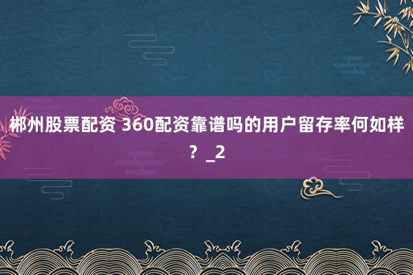 郴州股票配资 360配资靠谱吗的用户留存率何如样？_2