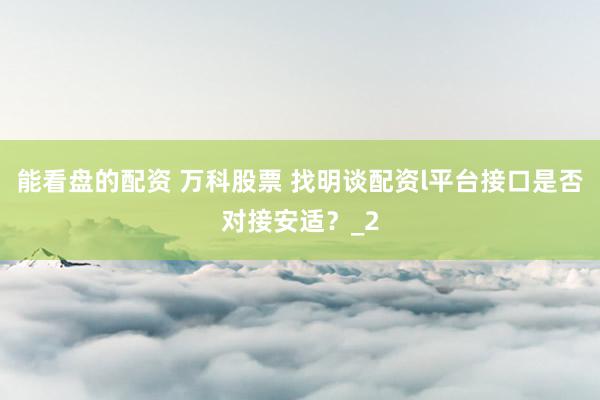 能看盘的配资 万科股票 找明谈配资l平台接口是否对接安适？_2