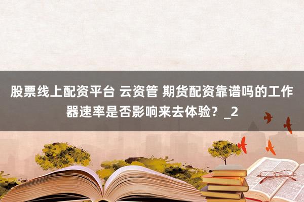 股票线上配资平台 云资管 期货配资靠谱吗的工作器速率是否影响来去体验？_2